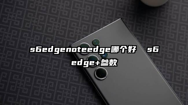 s6edgenoteedge哪个好  s6edge+参数