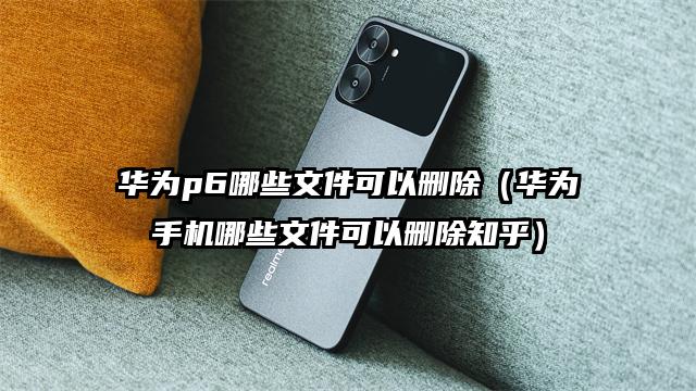 华为p6哪些文件可以删除（华为手机哪些文件可以删除知乎）