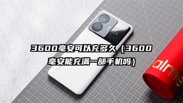 3600毫安可以充多久（3600毫安能充满一部手机吗）