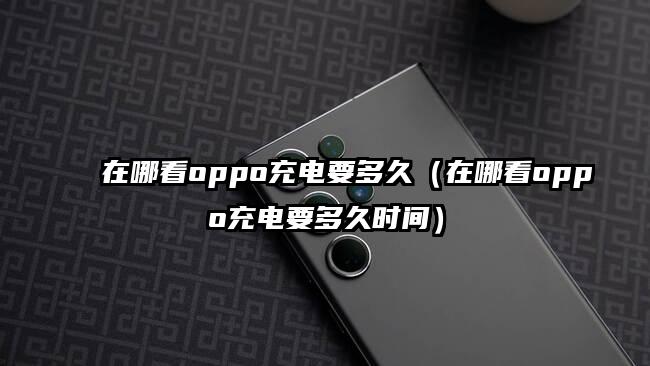 在哪看oppo充电要多久（在哪看oppo充电要多久时间）