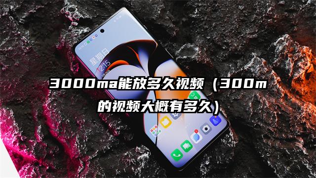 3000ma能放多久视频（300m的视频大概有多久）